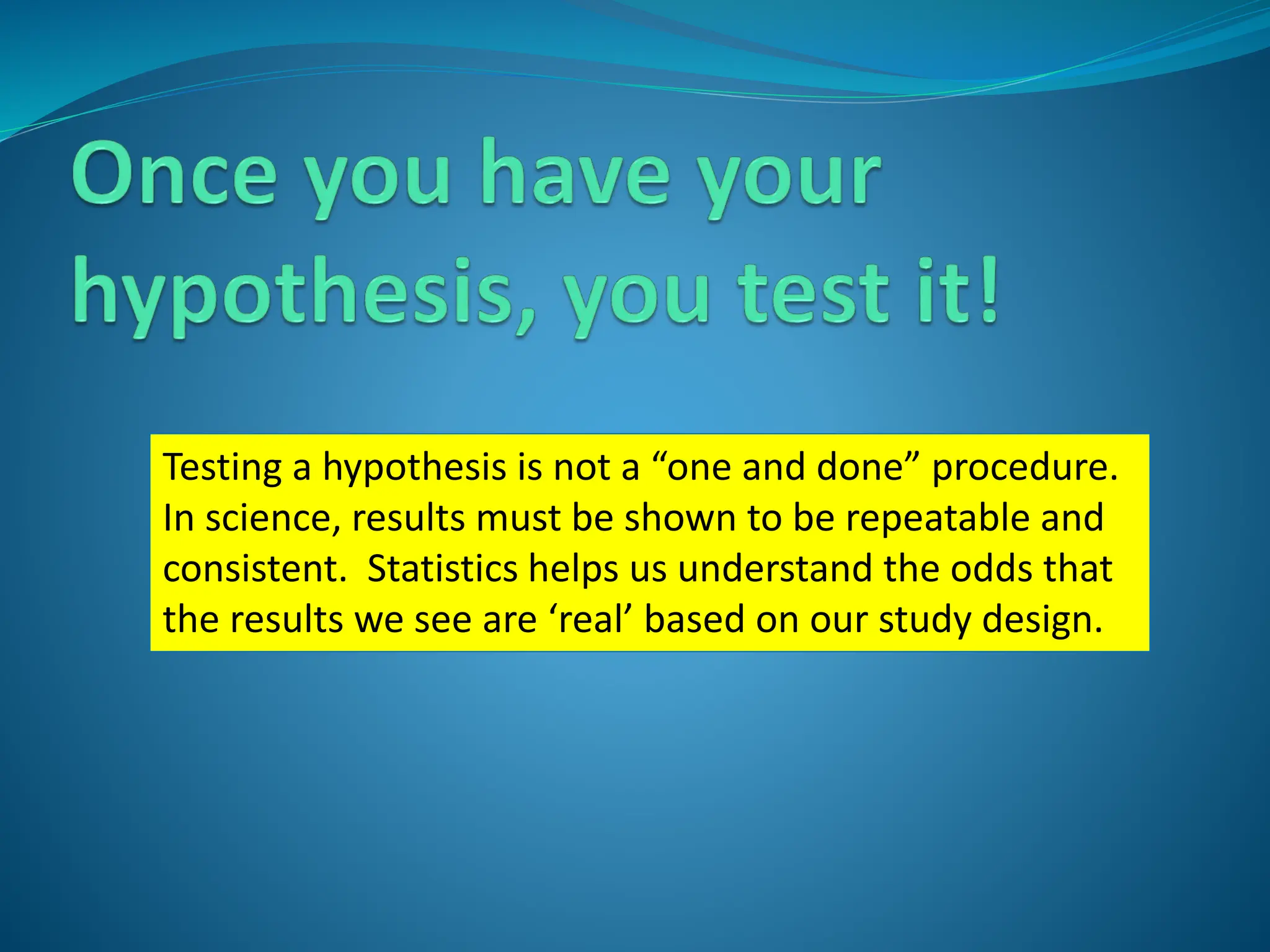 Testing a hypothesis is not a “one and done” procedure.
In science, results must be shown to be repeatable and
consistent. Statistics helps us understand the odds that
the results we see are ‘real’ based on our study design.
 