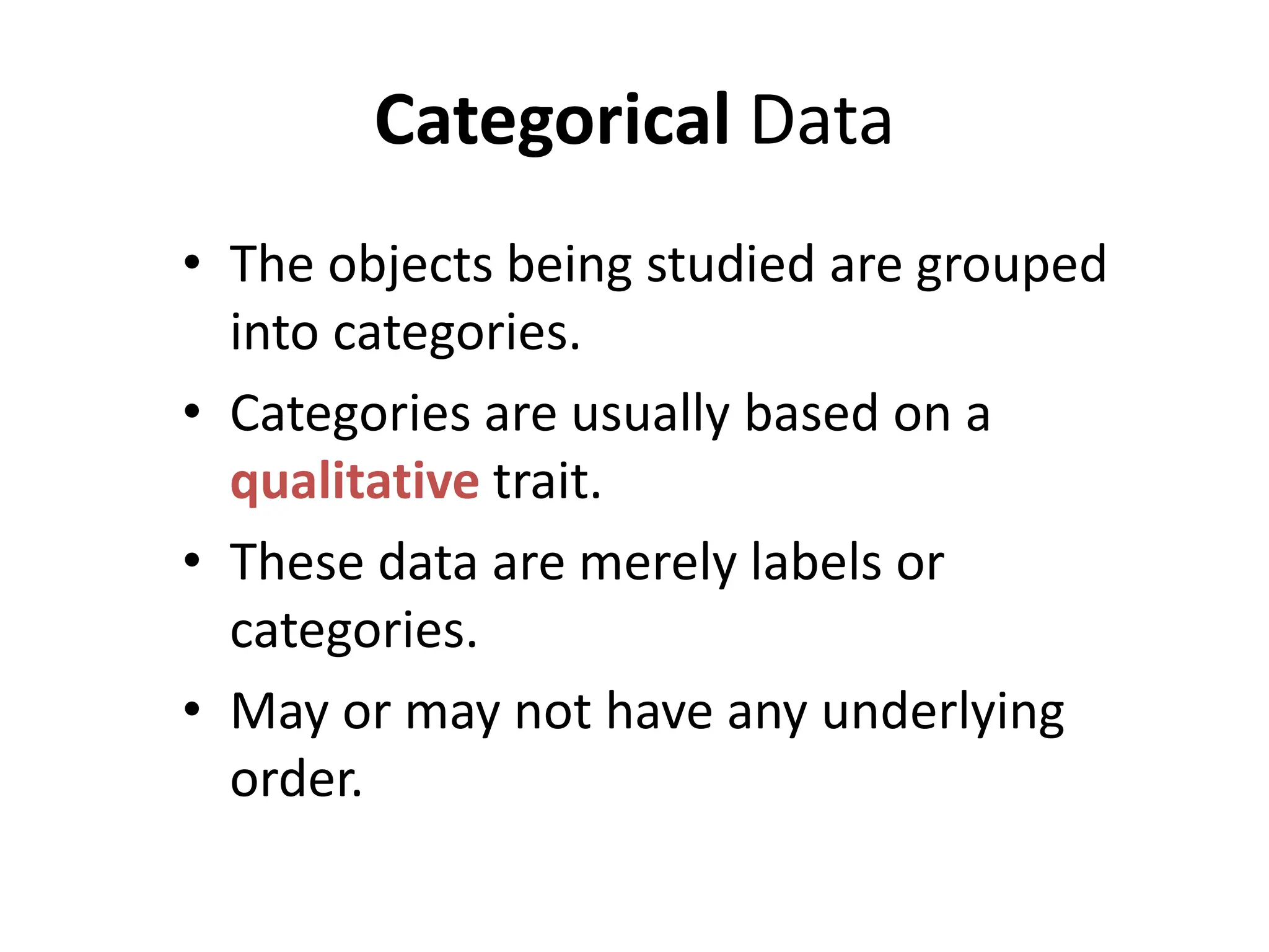 Categorical Data
• The objects being studied are grouped
into categories.
• Categories are usually based on a
qualitative trait.
• These data are merely labels or
categories.
• May or may not have any underlying
order.
 