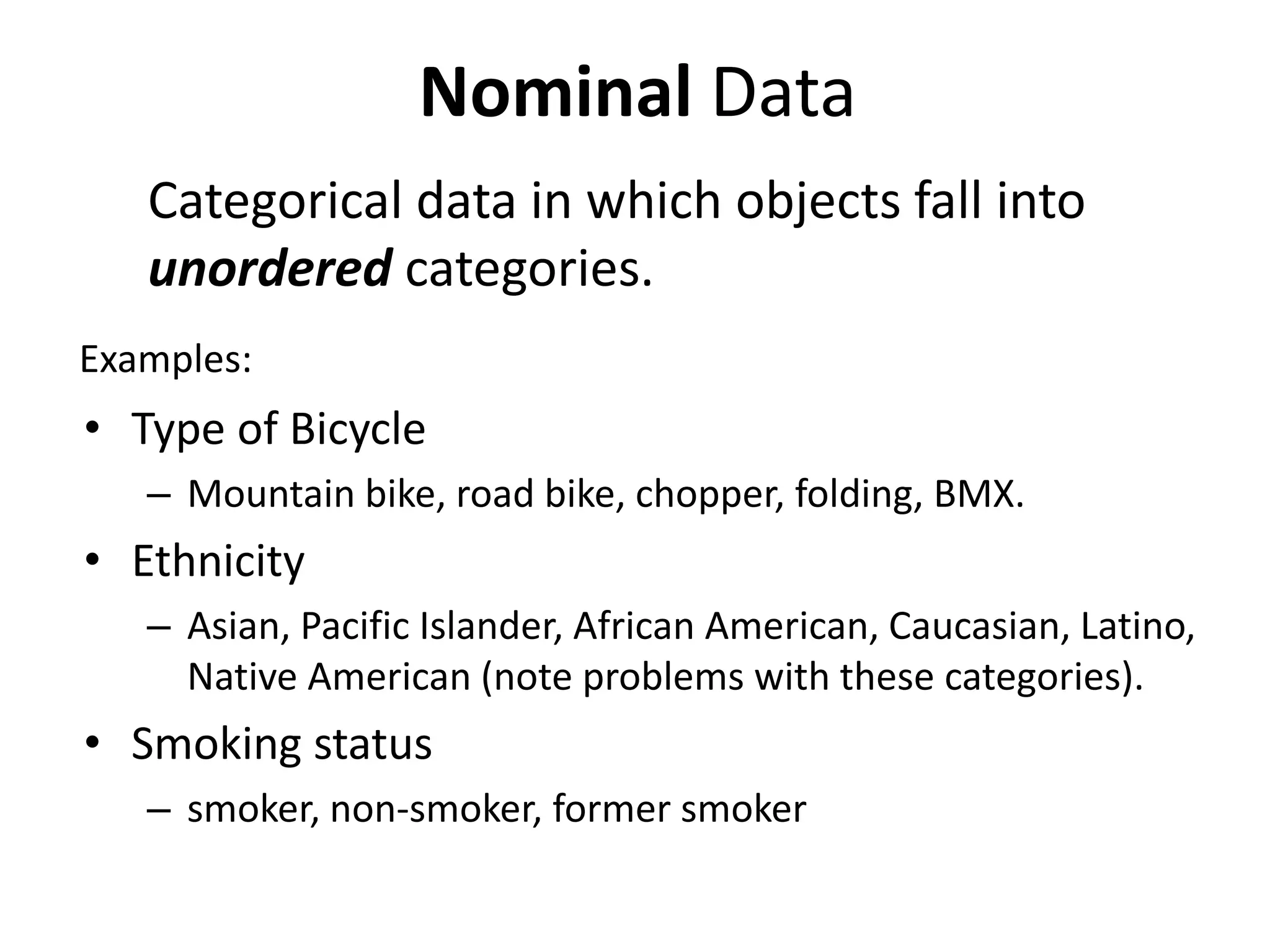 Examples:
• Type of Bicycle
– Mountain bike, road bike, chopper, folding, BMX.
• Ethnicity
– Asian, Pacific Islander, African American, Caucasian, Latino,
Native American (note problems with these categories).
• Smoking status
– smoker, non-smoker, former smoker
Nominal Data
Categorical data in which objects fall into
unordered categories.
 