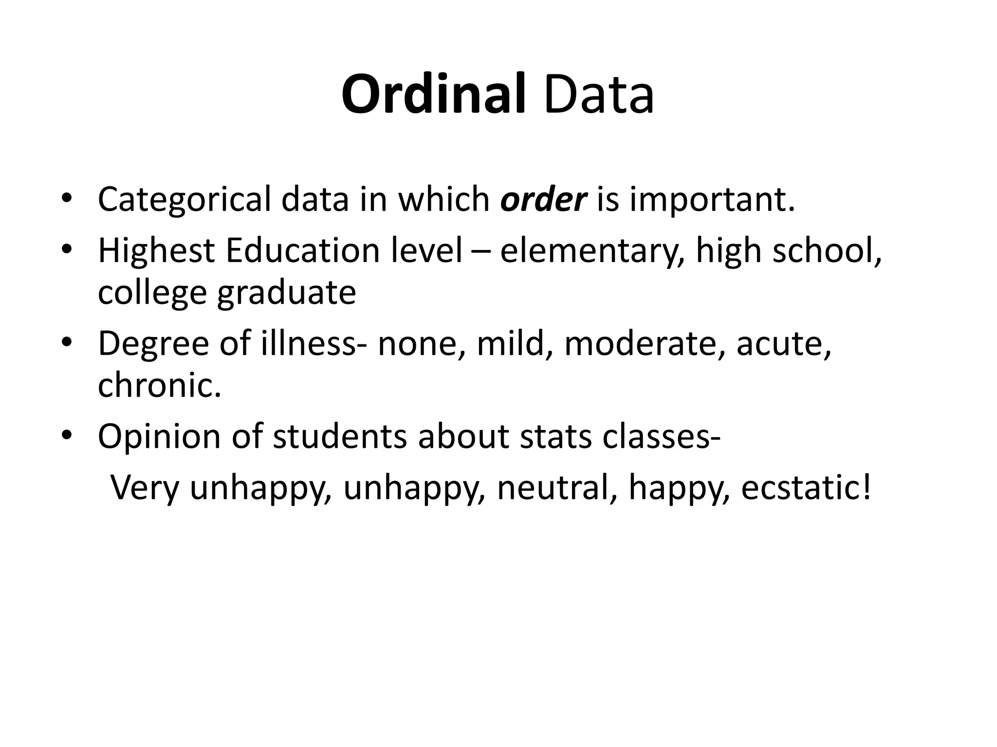 Ordinal Data
• Categorical data in which order is important.
• Highest Education level – elementary, high school,
college graduate
• Degree of illness- none, mild, moderate, acute,
chronic.
• Opinion of students about stats classes-
Very unhappy, unhappy, neutral, happy, ecstatic!
 