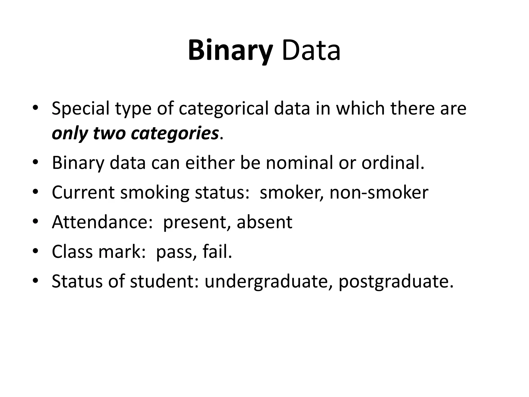 Binary Data
• Special type of categorical data in which there are
only two categories.
• Binary data can either be nominal or ordinal.
• Current smoking status: smoker, non-smoker
• Attendance: present, absent
• Class mark: pass, fail.
• Status of student: undergraduate, postgraduate.
 
