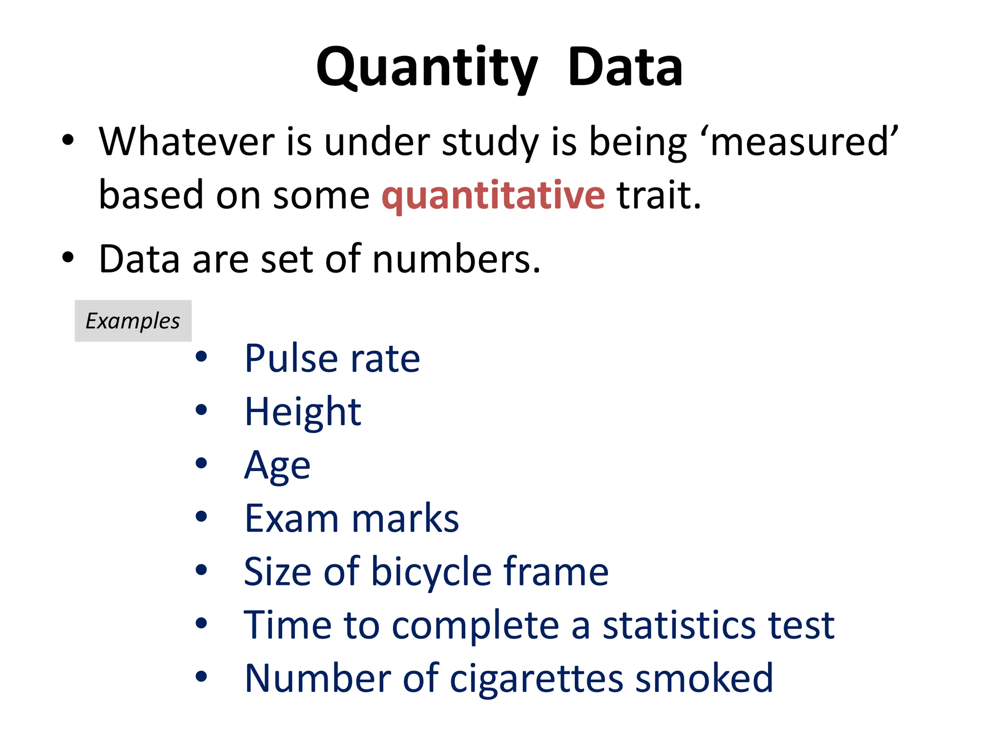 Quantity Data
• Whatever is under study is being ‘measured’
based on some quantitative trait.
• Data are set of numbers.
• Pulse rate
• Height
• Age
• Exam marks
• Size of bicycle frame
• Time to complete a statistics test
• Number of cigarettes smoked
Examples
 