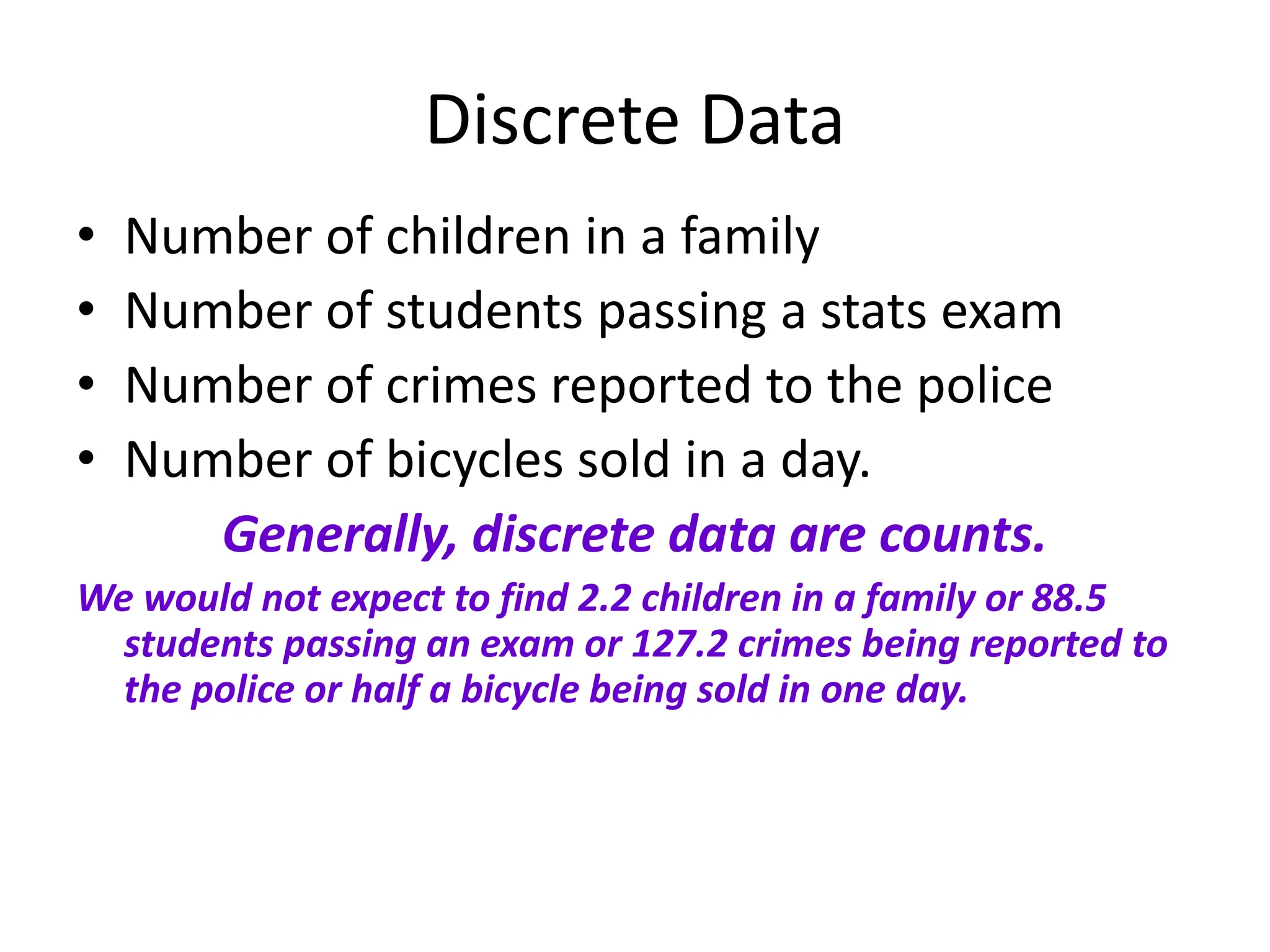 Discrete Data
• Number of children in a family
• Number of students passing a stats exam
• Number of crimes reported to the police
• Number of bicycles sold in a day.
Generally, discrete data are counts.
We would not expect to find 2.2 children in a family or 88.5
students passing an exam or 127.2 crimes being reported to
the police or half a bicycle being sold in one day.
 