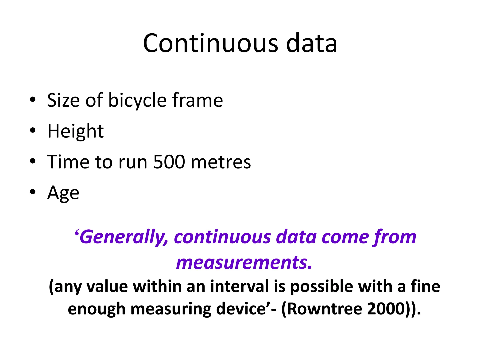 Continuous data
• Size of bicycle frame
• Height
• Time to run 500 metres
• Age
‘Generally, continuous data come from
measurements.
(any value within an interval is possible with a fine
enough measuring device’- (Rowntree 2000)).
 