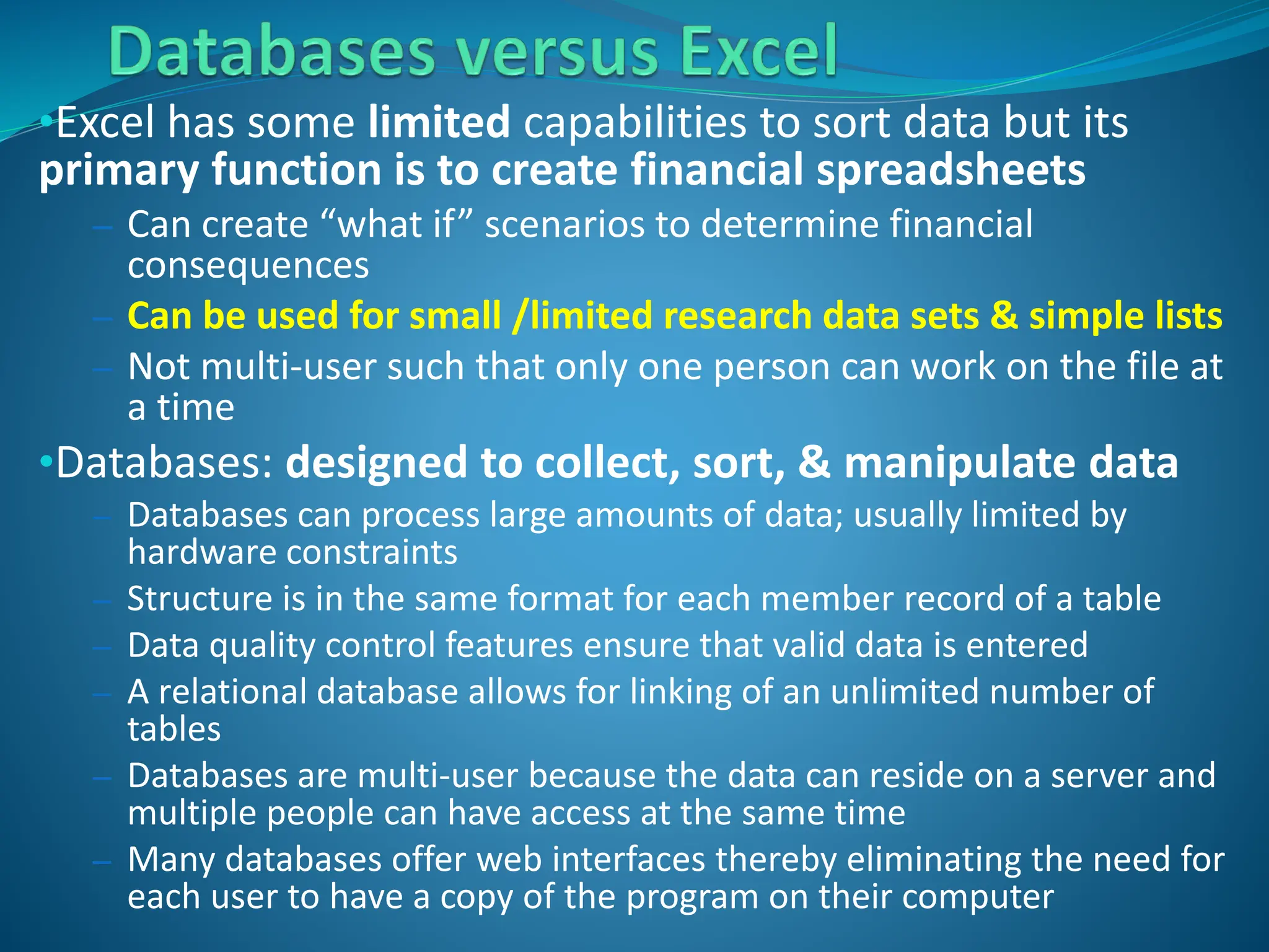•Excel has some limited capabilities to sort data but its
primary function is to create financial spreadsheets
– Can create “what if” scenarios to determine financial
consequences
– Can be used for small /limited research data sets & simple lists
– Not multi-user such that only one person can work on the file at
a time
•Databases: designed to collect, sort, & manipulate data
– Databases can process large amounts of data; usually limited by
hardware constraints
– Structure is in the same format for each member record of a table
– Data quality control features ensure that valid data is entered
– A relational database allows for linking of an unlimited number of
tables
– Databases are multi-user because the data can reside on a server and
multiple people can have access at the same time
– Many databases offer web interfaces thereby eliminating the need for
each user to have a copy of the program on their computer
 