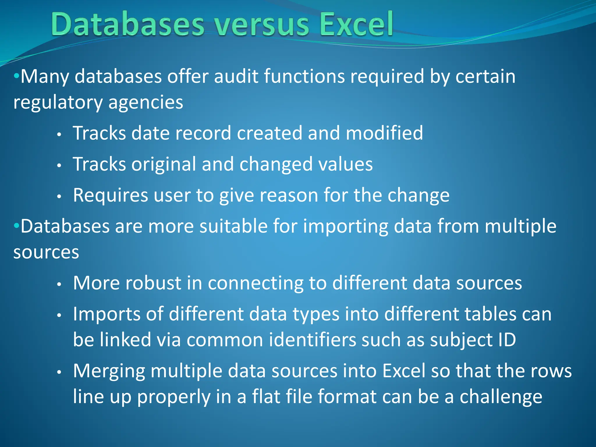 •Many databases offer audit functions required by certain
regulatory agencies
• Tracks date record created and modified
• Tracks original and changed values
• Requires user to give reason for the change
•Databases are more suitable for importing data from multiple
sources
• More robust in connecting to different data sources
• Imports of different data types into different tables can
be linked via common identifiers such as subject ID
• Merging multiple data sources into Excel so that the rows
line up properly in a flat file format can be a challenge
 