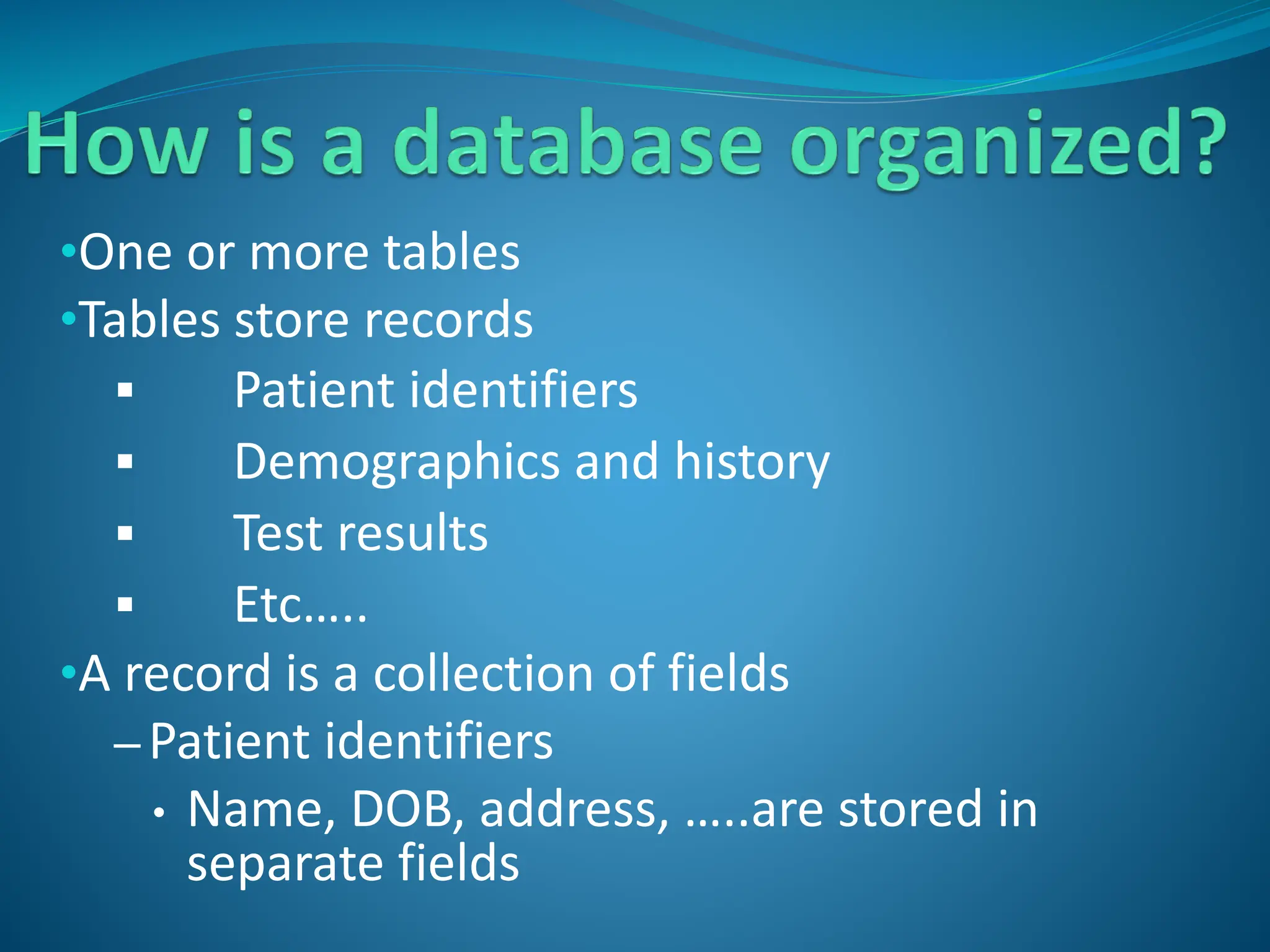 •One or more tables
•Tables store records
 Patient identifiers
 Demographics and history
 Test results
 Etc…..
•A record is a collection of fields
– Patient identifiers
• Name, DOB, address, …..are stored in
separate fields
 
