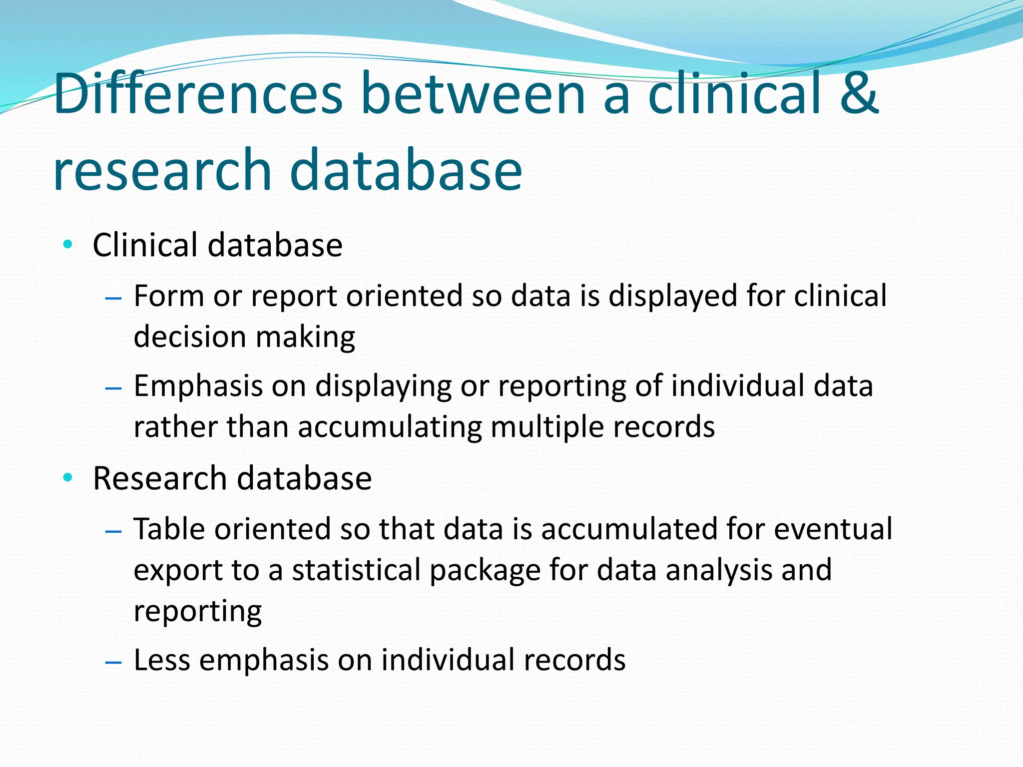 Differences between a clinical &
research database
• Clinical database
– Form or report oriented so data is displayed for clinical
decision making
– Emphasis on displaying or reporting of individual data
rather than accumulating multiple records
• Research database
– Table oriented so that data is accumulated for eventual
export to a statistical package for data analysis and
reporting
– Less emphasis on individual records
 
