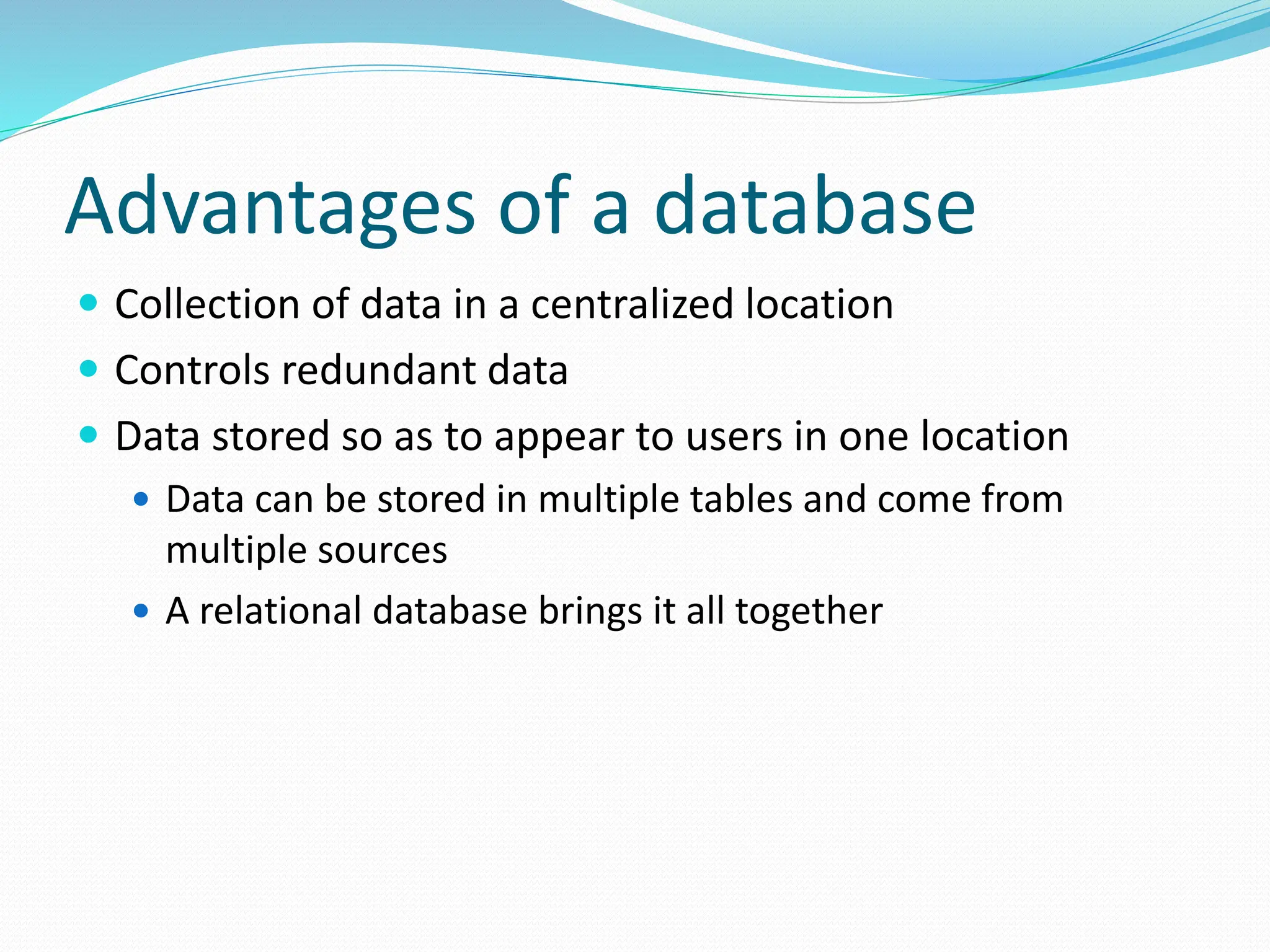 Advantages of a database
 Collection of data in a centralized location
 Controls redundant data
 Data stored so as to appear to users in one location
 Data can be stored in multiple tables and come from
multiple sources
 A relational database brings it all together
 