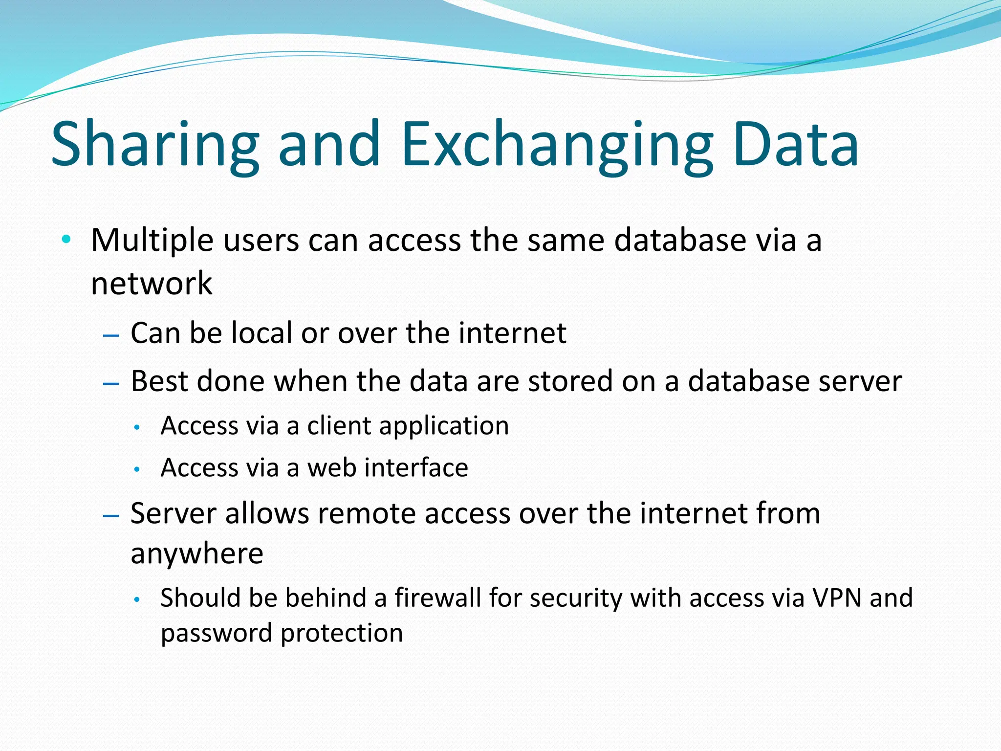 Sharing and Exchanging Data
• Multiple users can access the same database via a
network
– Can be local or over the internet
– Best done when the data are stored on a database server
• Access via a client application
• Access via a web interface
– Server allows remote access over the internet from
anywhere
• Should be behind a firewall for security with access via VPN and
password protection
 