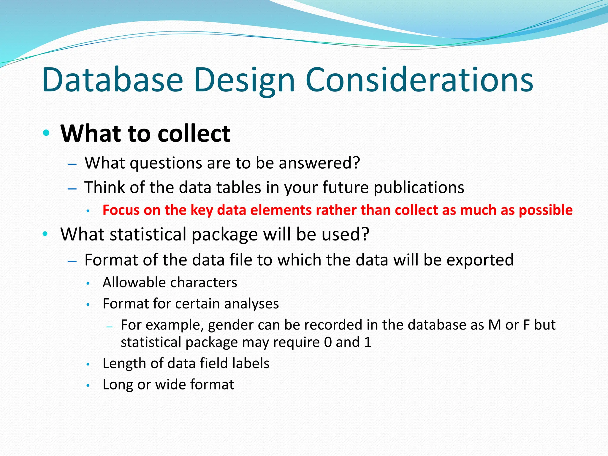 Database Design Considerations
• What to collect
– What questions are to be answered?
– Think of the data tables in your future publications
• Focus on the key data elements rather than collect as much as possible
• What statistical package will be used?
– Format of the data file to which the data will be exported
• Allowable characters
• Format for certain analyses
– For example, gender can be recorded in the database as M or F but
statistical package may require 0 and 1
• Length of data field labels
• Long or wide format
 