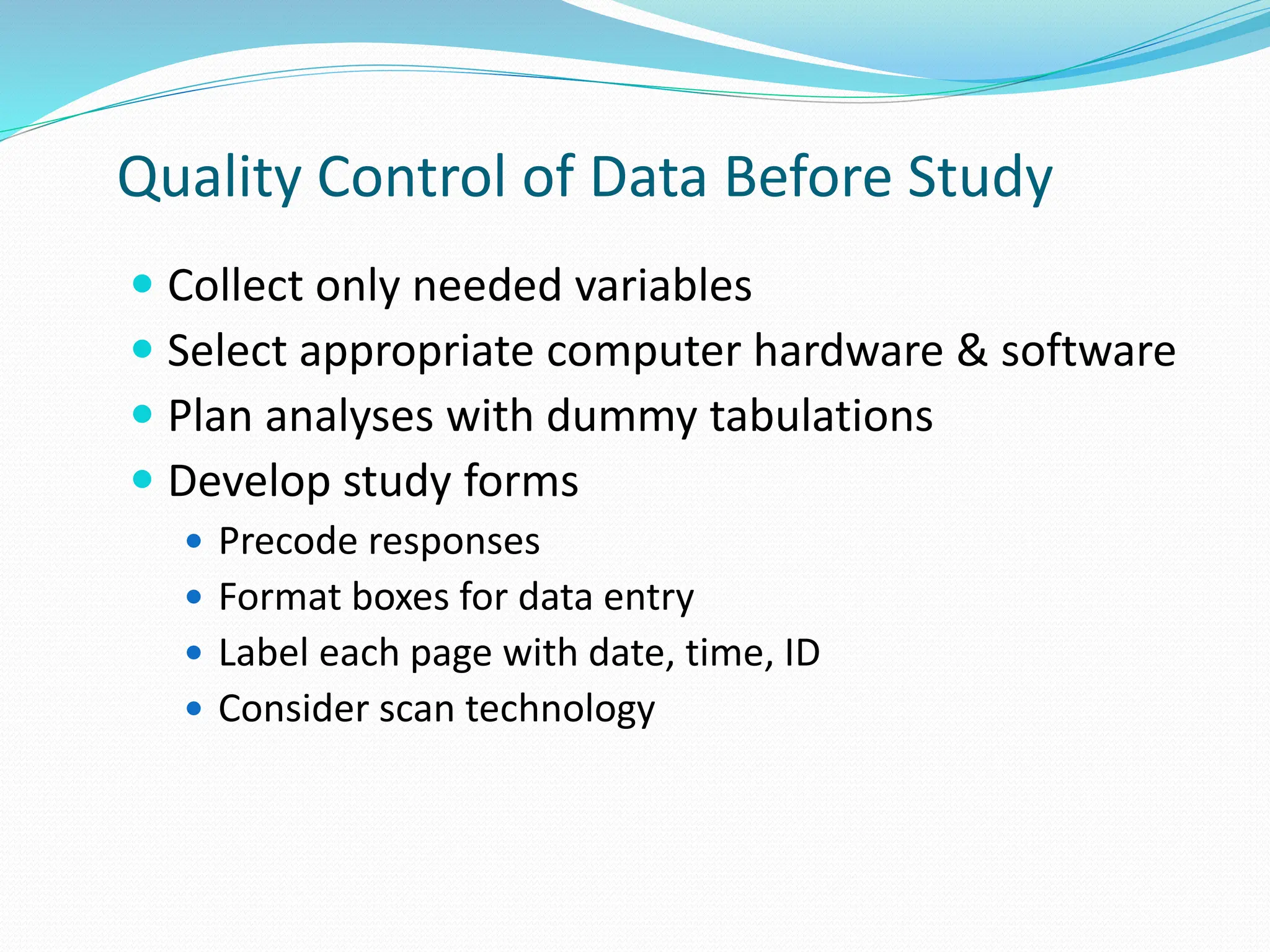 Quality Control of Data Before Study
 Collect only needed variables
 Select appropriate computer hardware & software
 Plan analyses with dummy tabulations
 Develop study forms
 Precode responses
 Format boxes for data entry
 Label each page with date, time, ID
 Consider scan technology
 