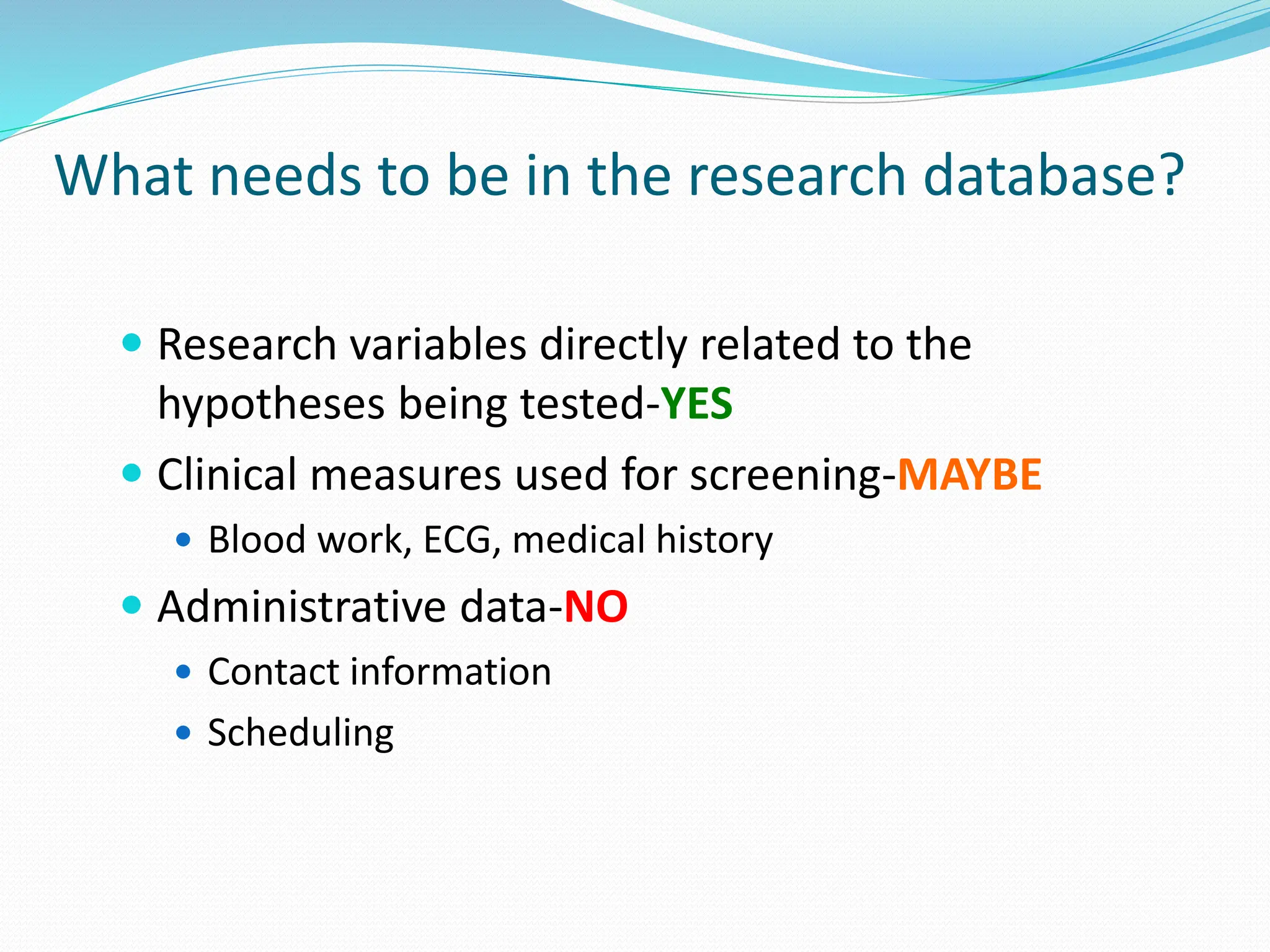 What needs to be in the research database?
 Research variables directly related to the
hypotheses being tested-YES
 Clinical measures used for screening-MAYBE
 Blood work, ECG, medical history
 Administrative data-NO
 Contact information
 Scheduling
 