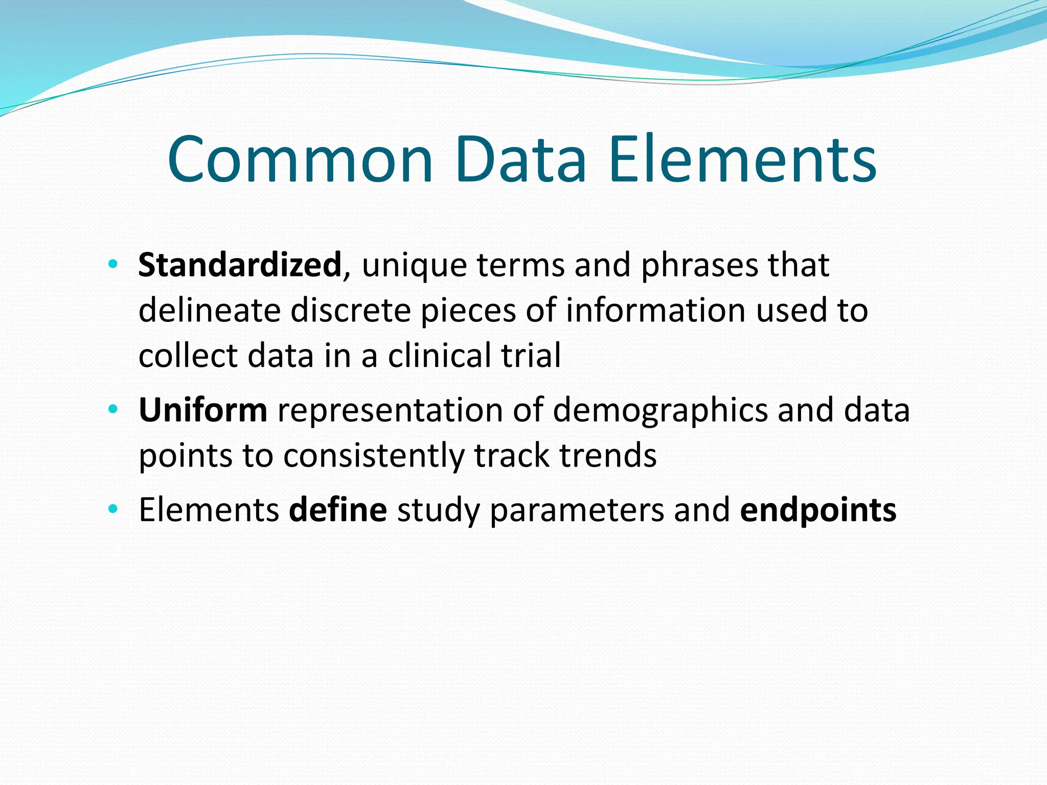 Common Data Elements
• Standardized, unique terms and phrases that
delineate discrete pieces of information used to
collect data in a clinical trial
• Uniform representation of demographics and data
points to consistently track trends
• Elements define study parameters and endpoints
 
