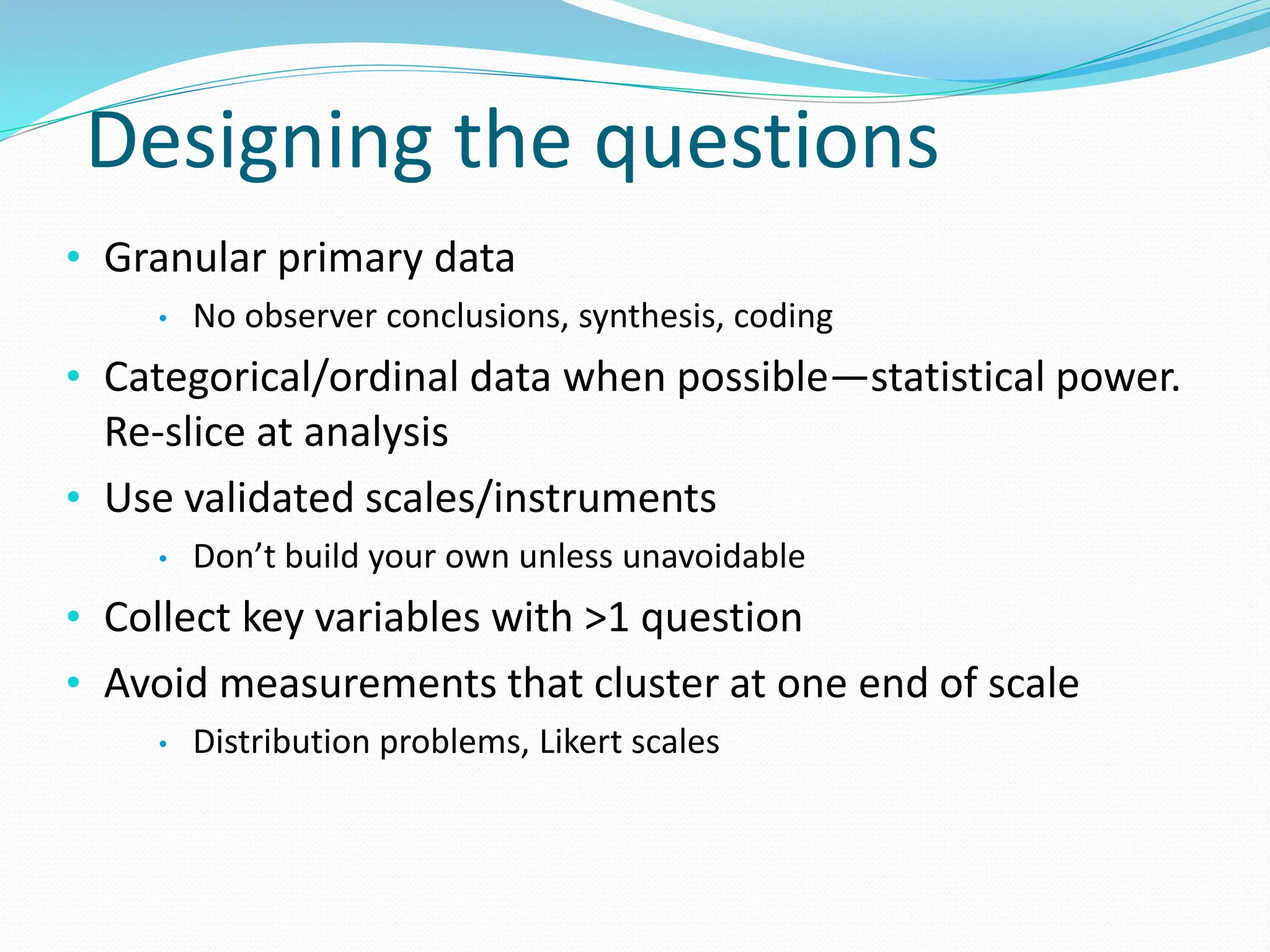 Designing the questions
• Granular primary data
• No observer conclusions, synthesis, coding
• Categorical/ordinal data when possible—statistical power.
Re-slice at analysis
• Use validated scales/instruments
• Don’t build your own unless unavoidable
• Collect key variables with >1 question
• Avoid measurements that cluster at one end of scale
• Distribution problems, Likert scales
 