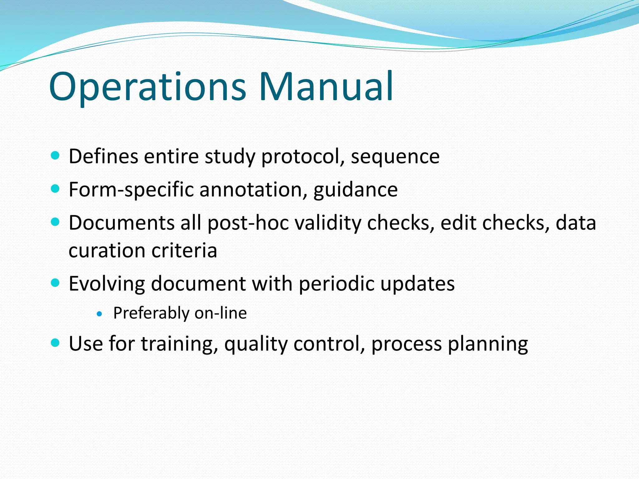 Operations Manual
 Defines entire study protocol, sequence
 Form-specific annotation, guidance
 Documents all post-hoc validity checks, edit checks, data
curation criteria
 Evolving document with periodic updates
 Preferably on-line
 Use for training, quality control, process planning
 