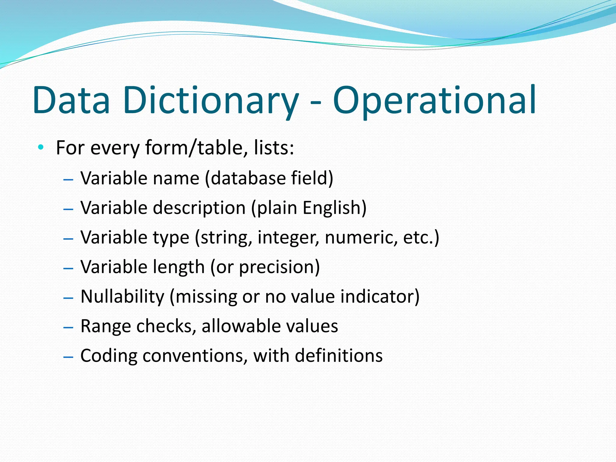 Data Dictionary - Operational
• For every form/table, lists:
– Variable name (database field)
– Variable description (plain English)
– Variable type (string, integer, numeric, etc.)
– Variable length (or precision)
– Nullability (missing or no value indicator)
– Range checks, allowable values
– Coding conventions, with definitions
 