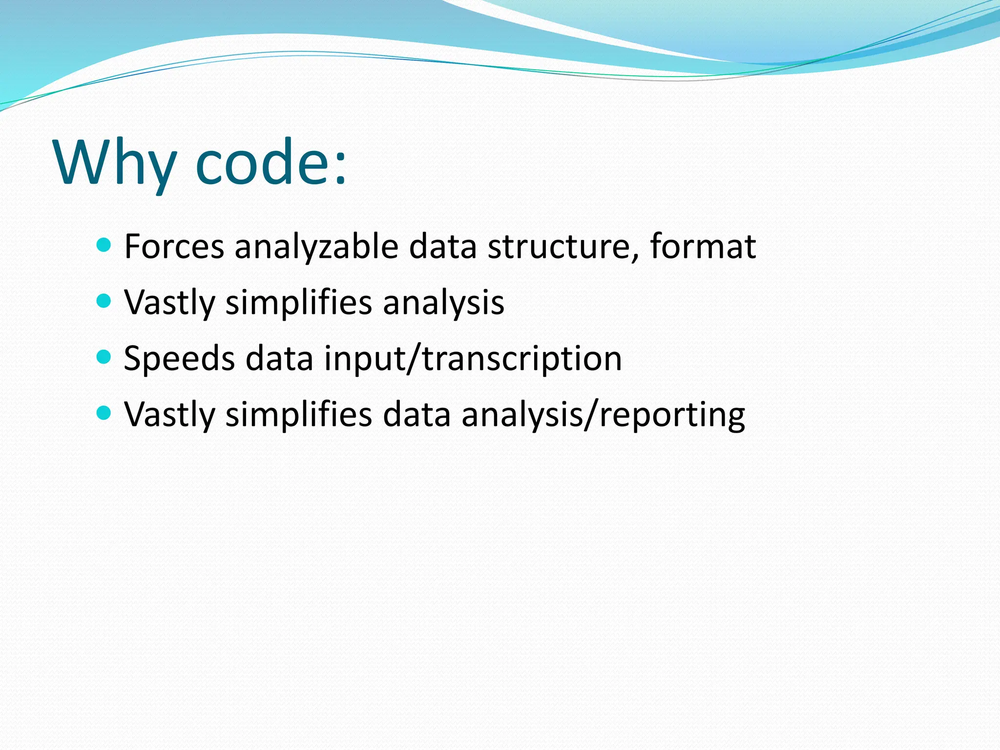 Why code:
 Forces analyzable data structure, format
 Vastly simplifies analysis
 Speeds data input/transcription
 Vastly simplifies data analysis/reporting
 