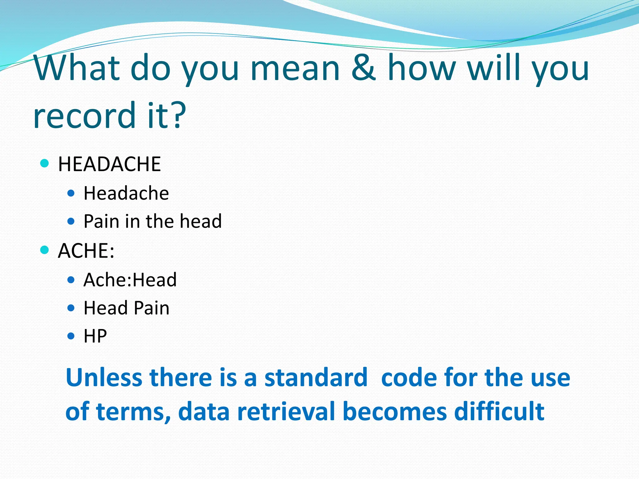 What do you mean & how will you
record it?
 HEADACHE
 Headache
 Pain in the head
 ACHE:
 Ache:Head
 Head Pain
 HP
Unless there is a standard code for the use
of terms, data retrieval becomes difficult
 
