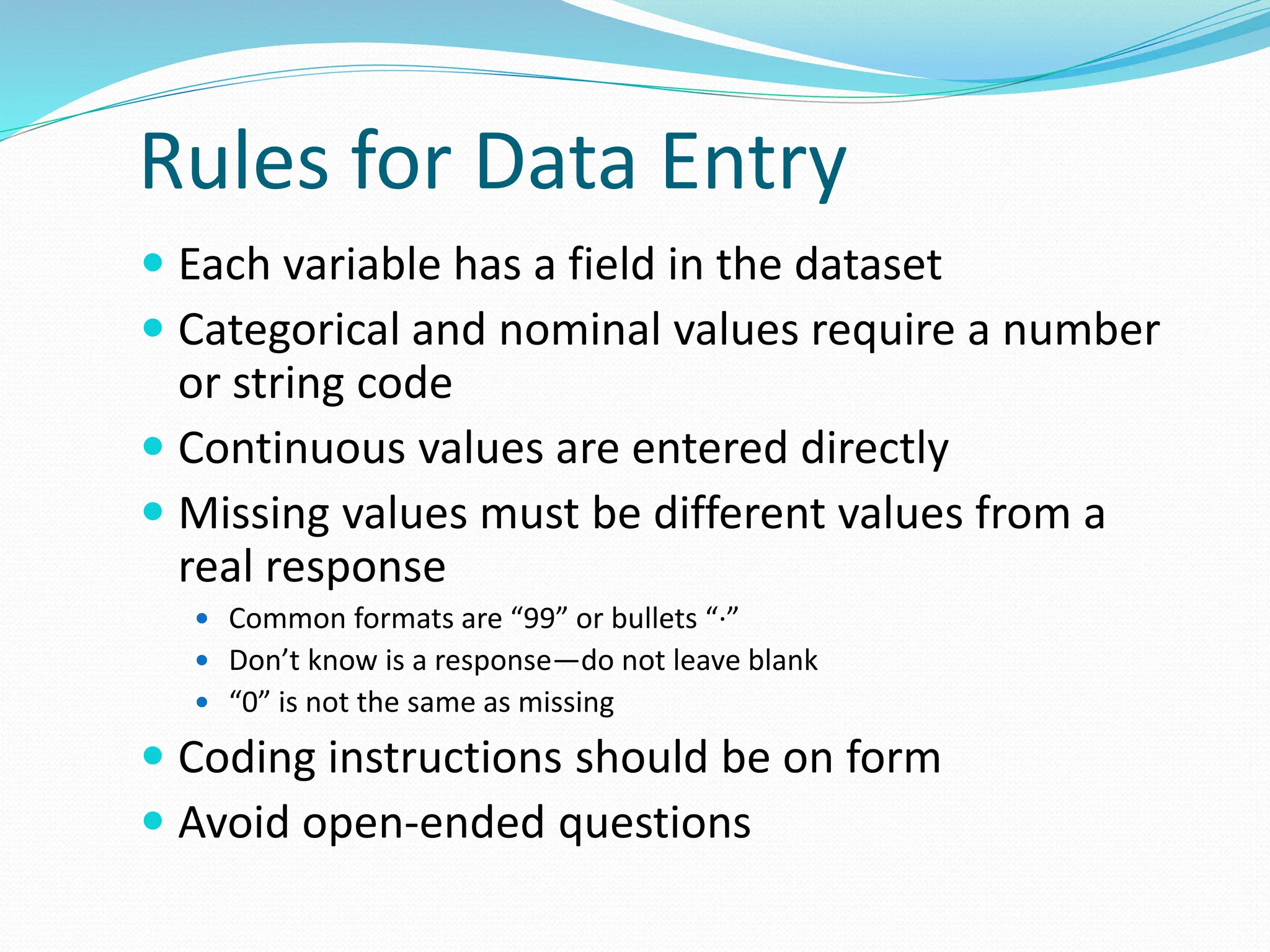 Rules for Data Entry
 Each variable has a field in the dataset
 Categorical and nominal values require a number
or string code
 Continuous values are entered directly
 Missing values must be different values from a
real response
 Common formats are “99” or bullets “·”
 Don’t know is a response—do not leave blank
 “0” is not the same as missing
 Coding instructions should be on form
 Avoid open-ended questions
 