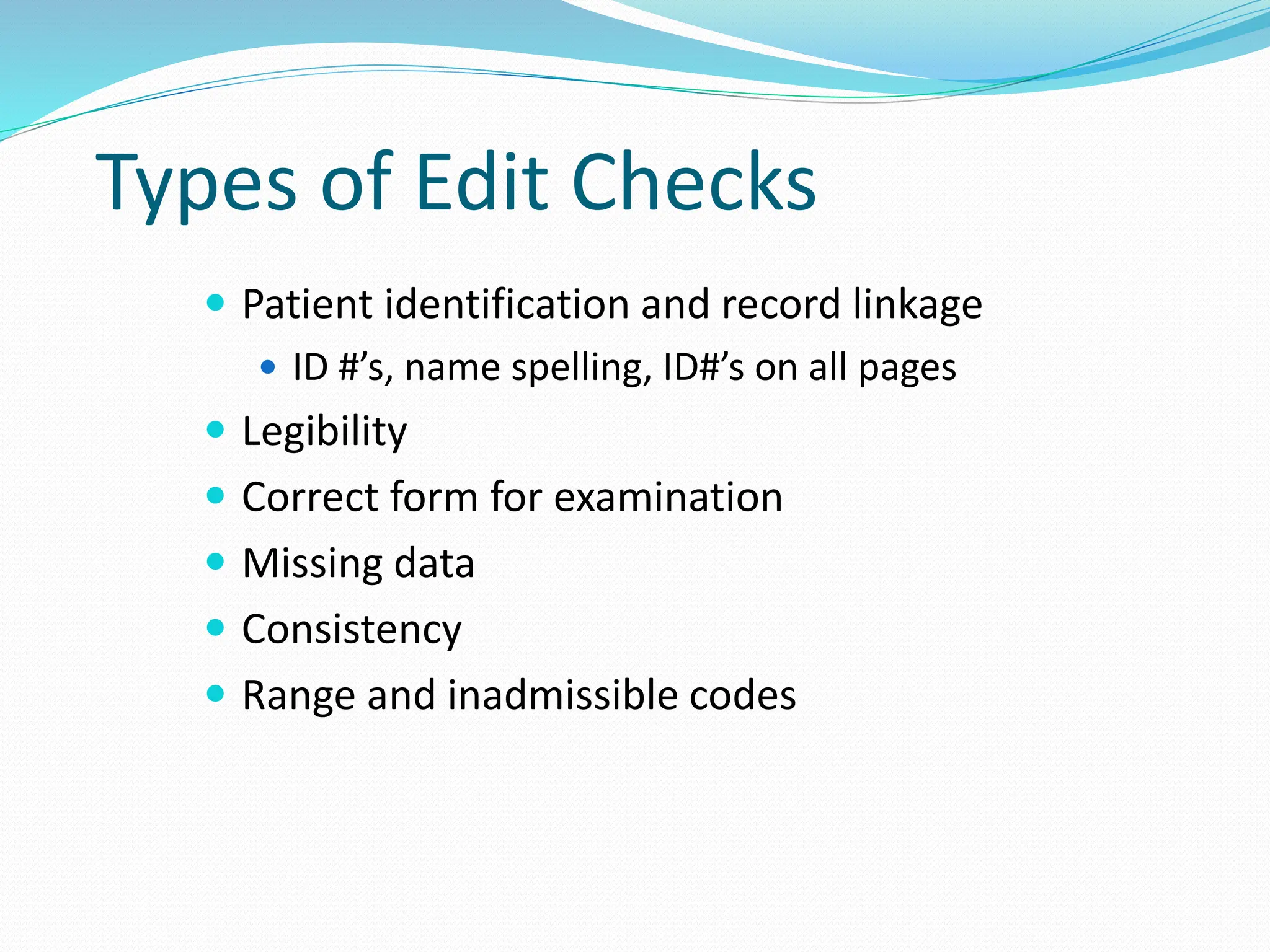 Types of Edit Checks
 Patient identification and record linkage
 ID #’s, name spelling, ID#’s on all pages
 Legibility
 Correct form for examination
 Missing data
 Consistency
 Range and inadmissible codes
 