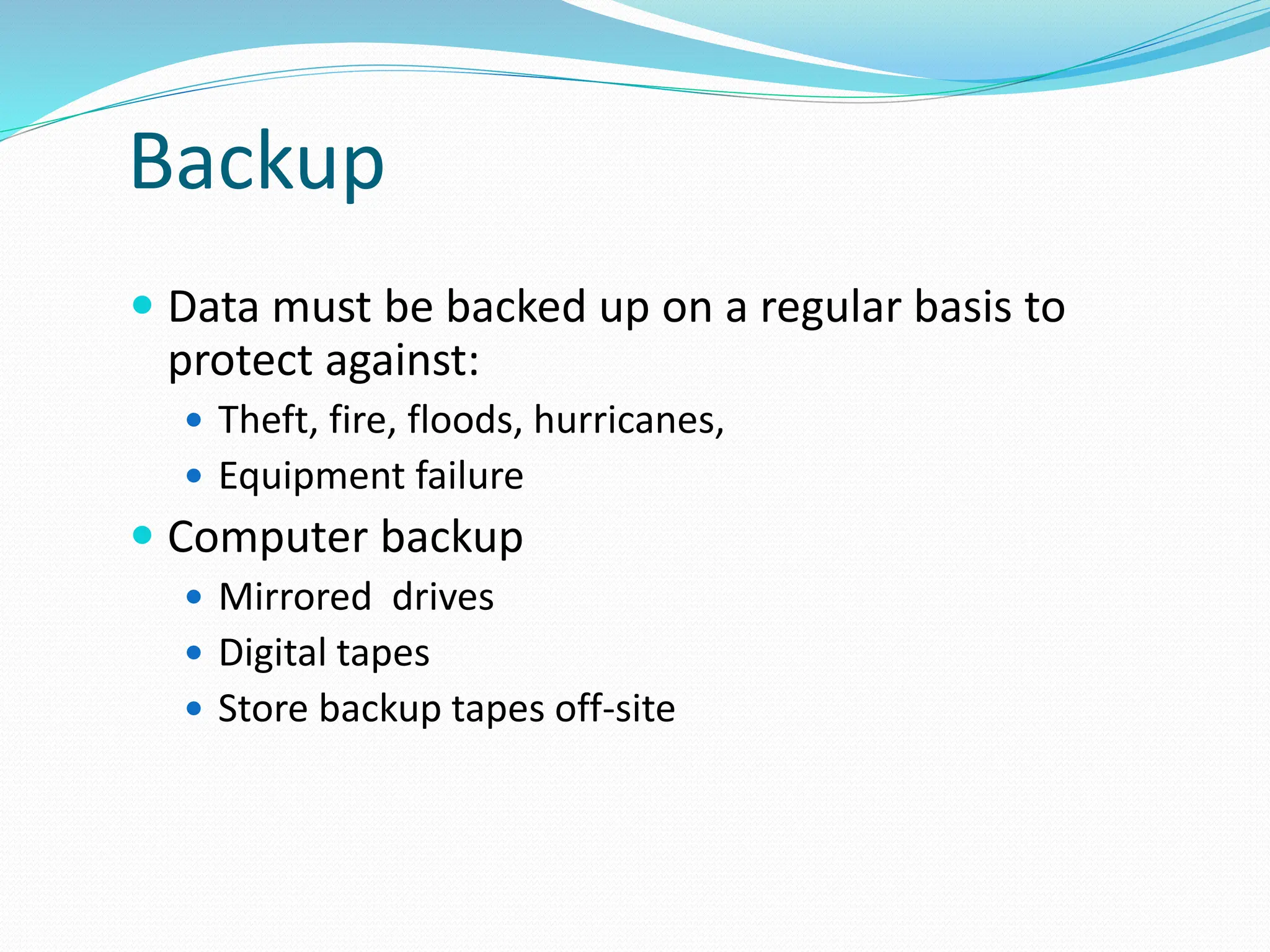 Backup
 Data must be backed up on a regular basis to
protect against:
 Theft, fire, floods, hurricanes,
 Equipment failure
 Computer backup
 Mirrored drives
 Digital tapes
 Store backup tapes off-site
 