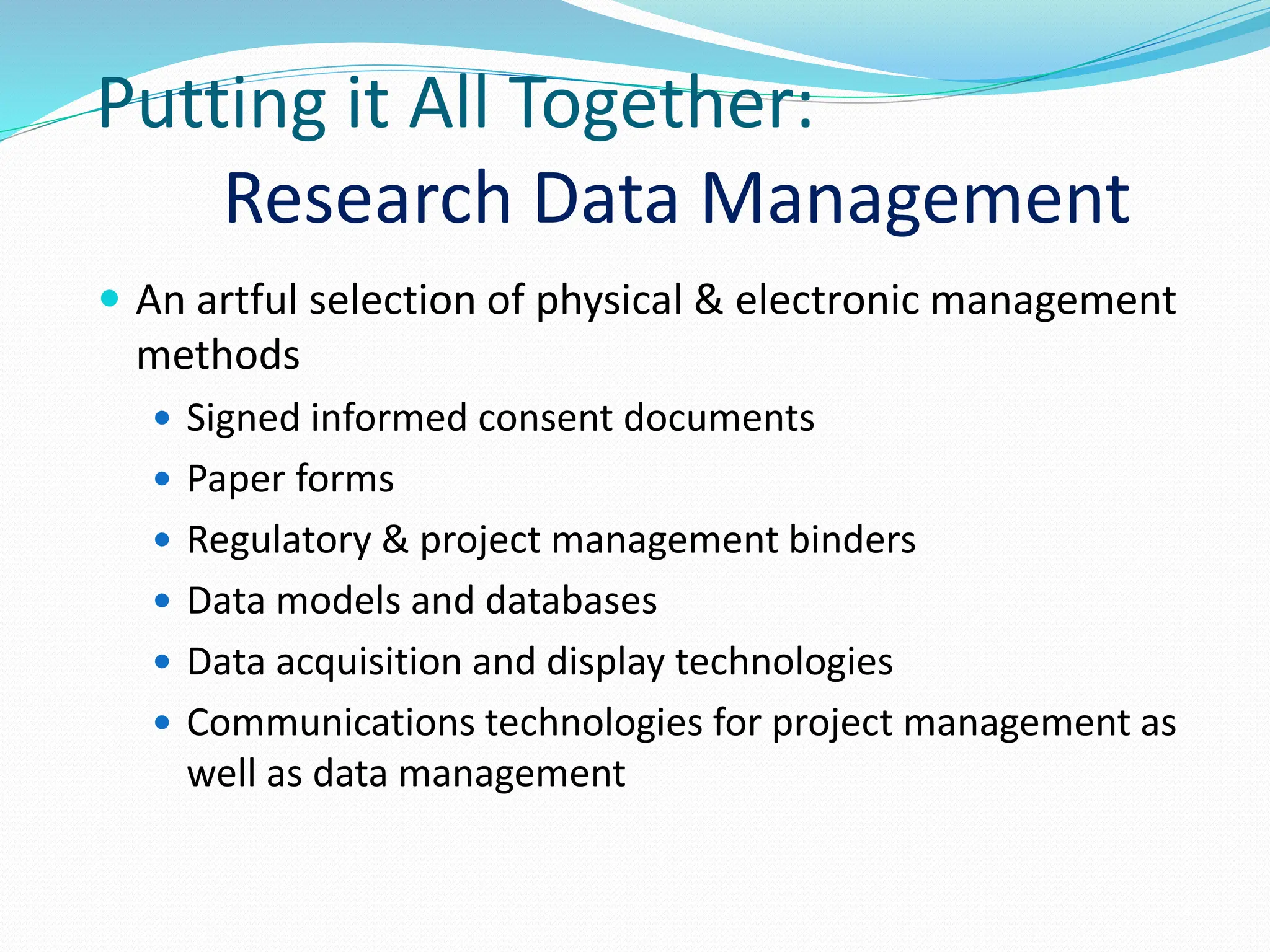 Putting it All Together:
Research Data Management
 An artful selection of physical & electronic management
methods
 Signed informed consent documents
 Paper forms
 Regulatory & project management binders
 Data models and databases
 Data acquisition and display technologies
 Communications technologies for project management as
well as data management
 