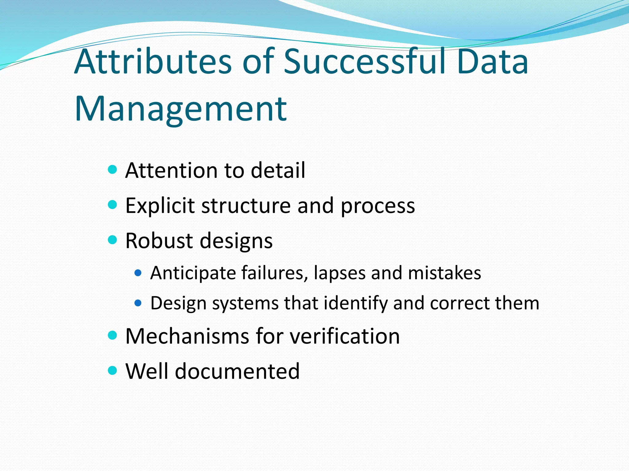 Attributes of Successful Data
Management
 Attention to detail
 Explicit structure and process
 Robust designs
 Anticipate failures, lapses and mistakes
 Design systems that identify and correct them
 Mechanisms for verification
 Well documented
 