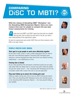 COMPARING
                         ®                                                      ®




DiSC TO MBTI ?
With the release of Everything DiSC ® Workplace™ and
the Everything DiSC Comparison Report, there are more
reasons than ever for people to compare the two best
known assessments for training.

  P     eople who know MBTI® and DiSC® agree that they both are valuable
        learning tools. But to select the best tool for the job, you need a
clear understanding of the organization’s goals.
So when do experienced users prefer DiSC? Here are three situations when
DiSC is the clear choice:



PEOPLE PREFER DiSC WHEN:
Their goal is to get people to work more effectively together
Do you have a team, group, or even a whole organization that you need to
help work more effectively together? Everything DiSC Workplace gives
everyone a common language that helps them build more effective working
relationships — one relationship at a time.

Training time is limited
Do you need something that participants understand quickly and can apply
right away? DiSC has always been an intuitive and useful model that people
can get their heads around — fast. Everything DiSC Workplace and the new
circumplex model make it easier than ever to use and apply DiSC.

They want follow-up to ensure the training gets used
Follow-up makes training stick. And no one can afford training that doesn’t
stick. That’s why Everything DiSC Workplace comes with unlimited access
to the Everything DiSC Comparison Reports — the most powerful follow-up
tool available.



                                                    (See back for quotes from users.)
 