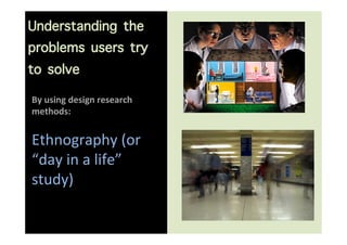 Understanding the
problems users try
to solve
                      	
  
By	
  using	
  design	
  research	
  
methods:	
 ...