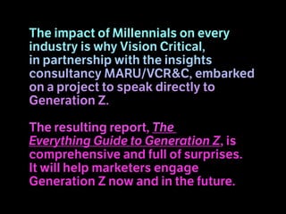 The impact of Millennials on every
industry is why Vision Critical,
in partnership with the insights
consultancy MARU/VCR&C, embarked
on a project to speak directly to
Generation Z.
The resulting report, The
Everything Guide to Generation Z, is
comprehensive and full of surprises.
It will help marketers engage
Generation Z now and in the future.
 