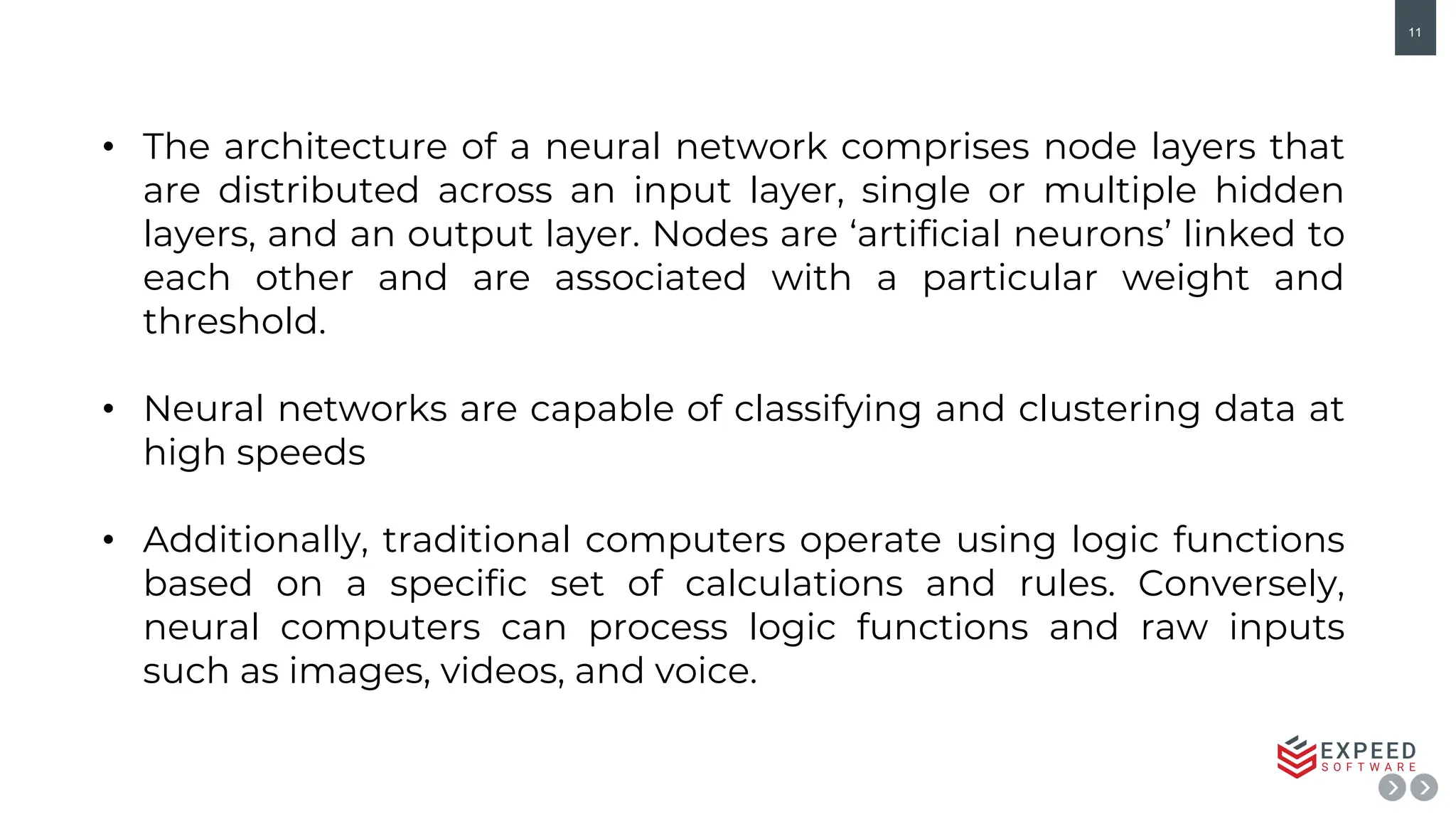 11
• The architecture of a neural network comprises node layers that
are distributed across an input layer, single or multiple hidden
layers, and an output layer. Nodes are ‘artificial neurons’ linked to
each other and are associated with a particular weight and
threshold.
• Neural networks are capable of classifying and clustering data at
high speeds
• Additionally, traditional computers operate using logic functions
based on a specific set of calculations and rules. Conversely,
neural computers can process logic functions and raw inputs
such as images, videos, and voice.
 