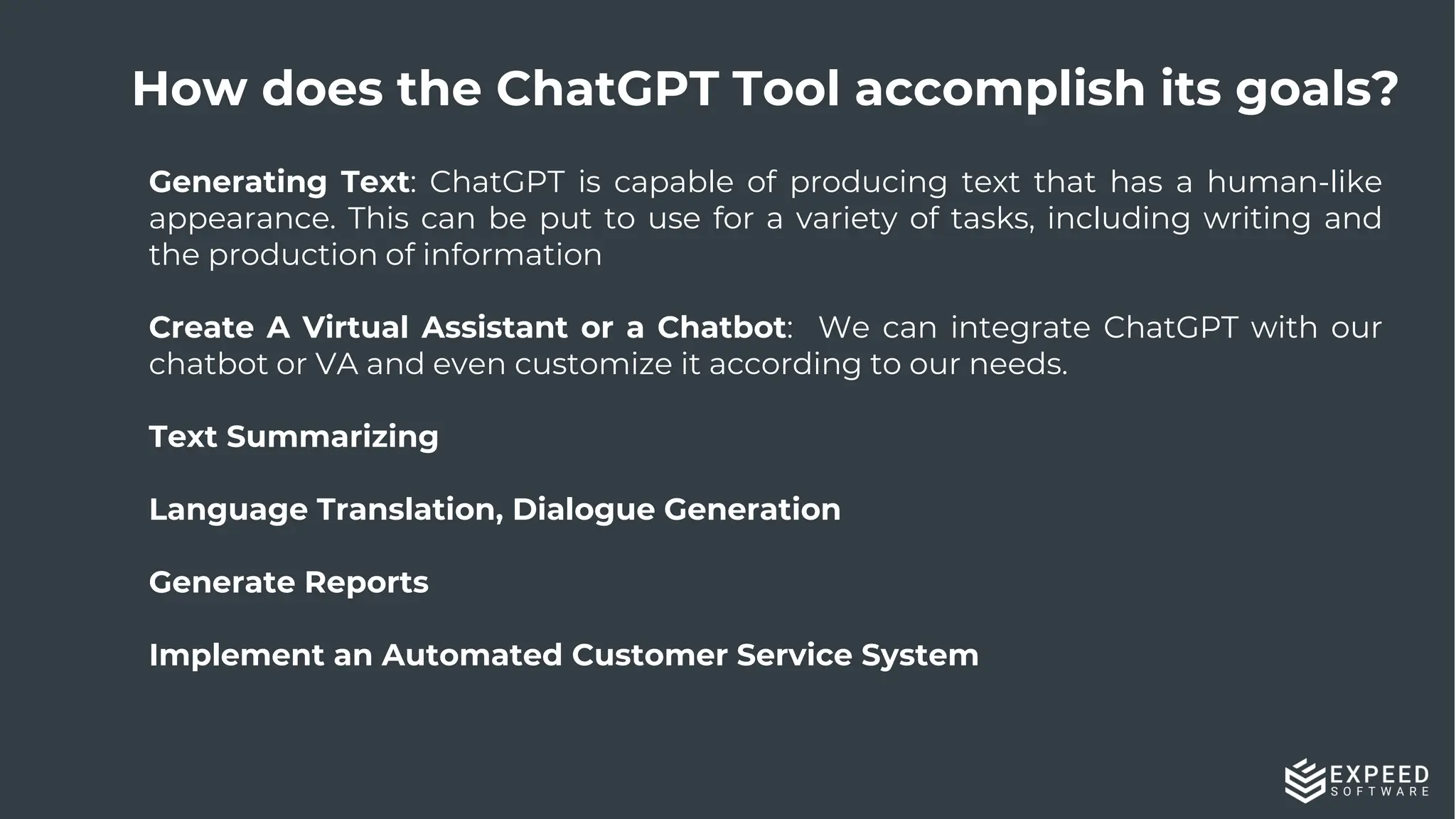 14
Generating Text: ChatGPT is capable of producing text that has a human-like
appearance. This can be put to use for a variety of tasks, including writing and
the production of information
Create A Virtual Assistant or a Chatbot: We can integrate ChatGPT with our
chatbot or VA and even customize it according to our needs.
Text Summarizing
Language Translation, Dialogue Generation
Generate Reports
Implement an Automated Customer Service System
How does the ChatGPT Tool accomplish its goals?
 