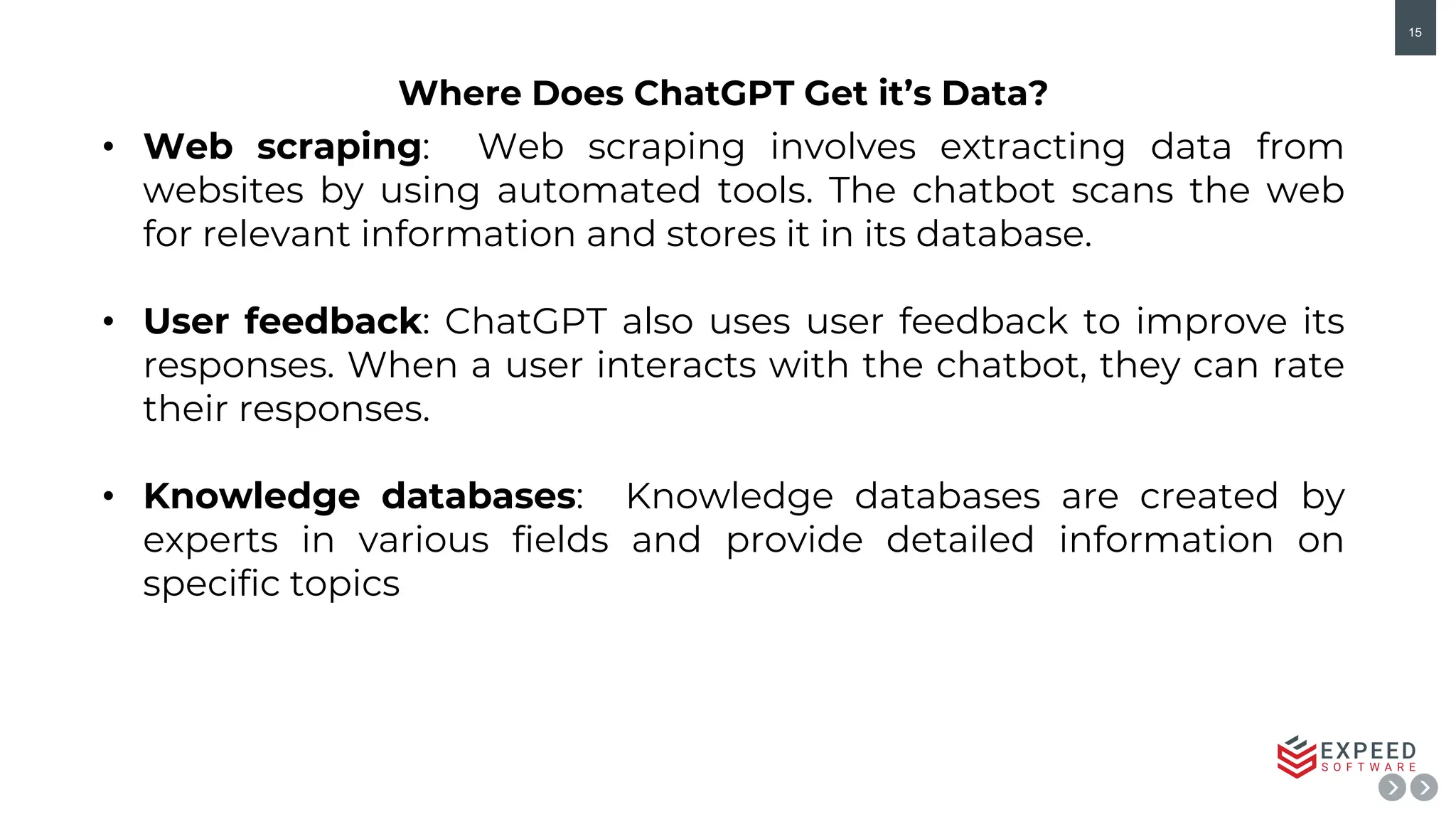 15
• Web scraping: Web scraping involves extracting data from
websites by using automated tools. The chatbot scans the web
for relevant information and stores it in its database.
• User feedback: ChatGPT also uses user feedback to improve its
responses. When a user interacts with the chatbot, they can rate
their responses.
• Knowledge databases: Knowledge databases are created by
experts in various fields and provide detailed information on
specific topics
Where Does ChatGPT Get it’s Data?
 