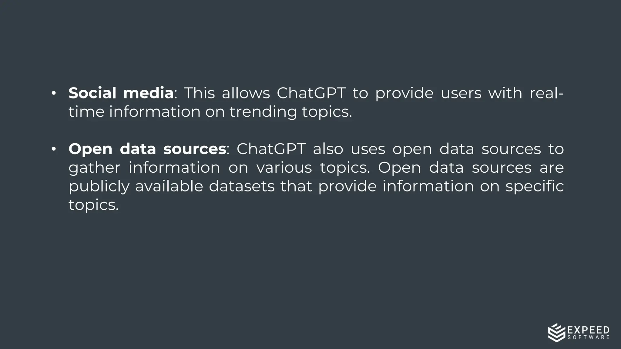 16
• Social media: This allows ChatGPT to provide users with real-
time information on trending topics.
• Open data sources: ChatGPT also uses open data sources to
gather information on various topics. Open data sources are
publicly available datasets that provide information on specific
topics.
 