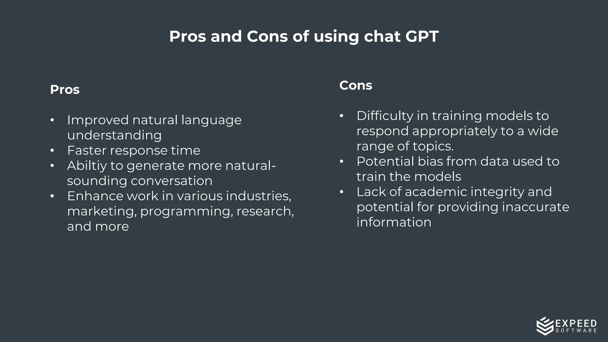 18
Pros
• Improved natural language
understanding
• Faster response time
• Abiltiy to generate more natural-
sounding conversation
• Enhance work in various industries,
marketing, programming, research,
and more
Pros and Cons of using chat GPT
Cons
• Difficulty in training models to
respond appropriately to a wide
range of topics.
• Potential bias from data used to
train the models
• Lack of academic integrity and
potential for providing inaccurate
information
 