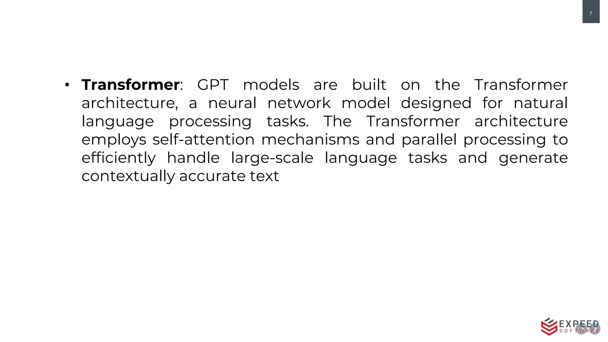 7
• Transformer: GPT models are built on the Transformer
architecture, a neural network model designed for natural
language processing tasks. The Transformer architecture
employs self-attention mechanisms and parallel processing to
efficiently handle large-scale language tasks and generate
contextually accurate text
 