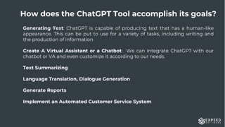 14
Generating Text: ChatGPT is capable of producing text that has a human-like
appearance. This can be put to use for a variety of tasks, including writing and
the production of information
Create A Virtual Assistant or a Chatbot: We can integrate ChatGPT with our
chatbot or VA and even customize it according to our needs.
Text Summarizing
Language Translation, Dialogue Generation
Generate Reports
Implement an Automated Customer Service System
How does the ChatGPT Tool accomplish its goals?
 