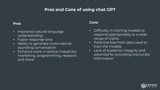 18
Pros
• Improved natural language
understanding
• Faster response time
• Abiltiy to generate more natural-
sounding conversation
• Enhance work in various industries,
marketing, programming, research,
and more
Pros and Cons of using chat GPT
Cons
• Difficulty in training models to
respond appropriately to a wide
range of topics.
• Potential bias from data used to
train the models
• Lack of academic integrity and
potential for providing inaccurate
information
 