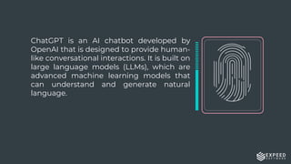 ChatGPT is an AI chatbot developed by
OpenAI that is designed to provide human-
like conversational interactions. It is built on
large language models (LLMs), which are
advanced machine learning models that
can understand and generate natural
language.
 