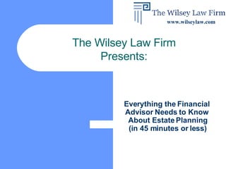 Everything the Financial  Advisor Needs to Know  About Estate Planning (in 45 minutes or less) The Wilsey Law Firm Presents: www.wilseylaw.com 