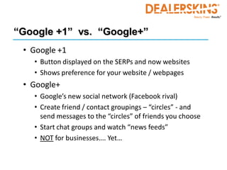“Google +1” vs. “Google+”
 • Google +1
   • Button displayed on the SERPs and now websites
   • Shows preference for your website / webpages
 • Google+
   • Google’s new social network (Facebook rival)
   • Create friend / contact groupings – “circles” - and
     send messages to the “circles” of friends you choose
   • Start chat groups and watch “news feeds”
   • NOT for businesses…. Yet…
 