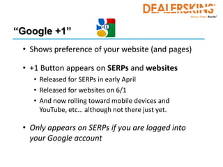 “Google +1”
 • Shows preference of your website (and pages)

 • +1 Button appears on SERPs and websites
    • Released for SERPs in early April
    • Released for websites on 6/1
    • And now rolling toward mobile devices and
      YouTube, etc… although not there just yet.

 • Only appears on SERPs if you are logged into
   your Google account
 