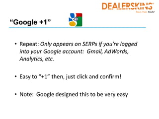 “Google +1”


 • Repeat: Only appears on SERPs if you’re logged
   into your Google account: Gmail, AdWords,
   Analytics, etc.

 • Easy to “+1” then, just click and confirm!

 • Note: Google designed this to be very easy
 