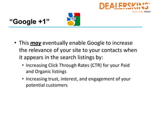 “Google +1”


 • This may eventually enable Google to increase
   the relevance of your site to your contacts when
   it appears in the search listings by:
    • Increasing Click Through Rates (CTR) for your Paid
      and Organic listings
    • Increasing trust, interest, and engagement of your
      potential customers
 