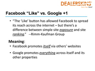 Facebook “Like” vs. Google +1
 • “The ‘Like’ button has allowed Facebook to spread
   its reach across the internet – but there’s a
   difference between simple site exposure and site
   ranking.” --Rimm-Kaufman Group

 Meaning:
 • Facebook promotes itself via others’ websites
 • Google promotes everything across itself and its
   other properties
 