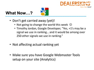 What Now…?
 • Don’t get carried away (yet)!
    • Not going to change the world this week 
    • Timothy Jordan, Google Developer, “Yes, +1’s may be a
      signal we use in ranking… and it would be among over
      250 other signals we use in ranking.”

 • Not affecting actual ranking yet

 • Make sure you have Google Webmaster Tools
   setup on your site (Analytics)
 