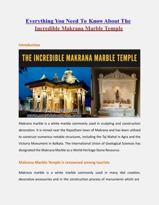 Everything You Need To Know About The
Incredible Makrana Marble Temple
Introduction
Makrana marble is a white marble commonly used in sculpting and construction
decoration. It is mined near the Rajasthani town of Makrana and has been utilized
to construct numerous notable structures, including the Taj Mahal in Agra and the
Victoria Monument in Kolkata. The International Union of Geological Sciences has
designated the Makrana Marble as a World Heritage Stone Resource.
Makrana Marble Temple is renowned among tourists
Makrana marble is a white marble commonly used in many idol creation,
decorative accessories and in the construction process of monuments which are
 