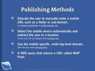 Publishing Methods
*   Educate the user to manually enter a mobile
    URL such as a folder or sub-domain.
    e.g. domain.com/mobile or mobile.domain.com.


*   Detect the mobile device automatically and
    redirect the user to a location.
    In this case, the user simply enters domain.com.


*   Use the mobile specific .mobi top-level domain.
    Here the user enters domain.mobi.


*   A SMS query that returns a URL called WAP
    Push.


           Copyright © 2007 Blue Flavor. All trademarks and copyrights remain the property of their respective owners.