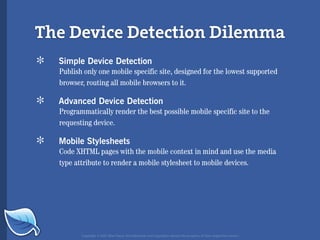 The Device Detection Dilemma
*   Simple Device Detection
    Publish only one mobile specific site, designed for the lowest supported
    browser, routing all mobile browsers to it.

*   Advanced Device Detection
    Programmatically render the best possible mobile specific site to the
    requesting device.

*   Mobile Stylesheets
    Code XHTML pages with the mobile context in mind and use the media
    type attribute to render a mobile stylesheet to mobile devices.




           Copyright © 2007 Blue Flavor. All trademarks and copyrights remain the property of their respective owners.